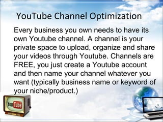 YouTube Channel Optimization
Every business you own needs to have its
own Youtube channel. A channel is your
private space to upload, organize and share
your videos through Youtube. Channels are
FREE, you just create a Youtube account
and then name your channel whatever you
want (typically business name or keyword of
your niche/product.)
 