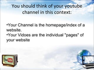 You should think of your youtube
       channel in this context:

•Your Channel is the homepage/index of a
website.
•Your Vidoes are the individual "pages" of
your website
 