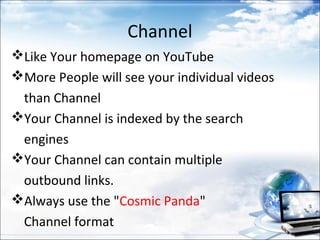 Channel
Like Your homepage on YouTube
More People will see your individual videos
 than Channel
Your Channel is indexed by the search
 engines
Your Channel can contain multiple
 outbound links.
Always use the "Cosmic Panda"
 Channel format
 