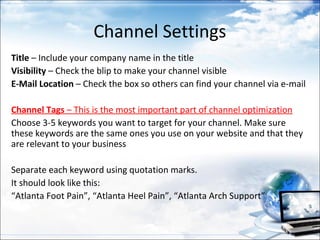 Channel Settings
Title – Include your company name in the title
Visibility – Check the blip to make your channel visible
E-Mail Location – Check the box so others can find your channel via e-mail

Channel Tags – This is the most important part of channel optimization
Choose 3-5 keywords you want to target for your channel. Make sure
these keywords are the same ones you use on your website and that they
are relevant to your business

Separate each keyword using quotation marks.
It should look like this:
“Atlanta Foot Pain”, “Atlanta Heel Pain”, “Atlanta Arch Support”
 