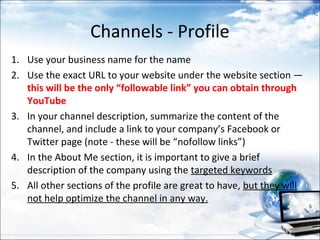 Channels - Profile
1. Use your business name for the name
2. Use the exact URL to your website under the website section —
   this will be the only “followable link” you can obtain through
   YouTube
3. In your channel description, summarize the content of the
   channel, and include a link to your company’s Facebook or
   Twitter page (note - these will be “nofollow links”)
4. In the About Me section, it is important to give a brief
   description of the company using the targeted keywords
5. All other sections of the profile are great to have, but they will
   not help optimize the channel in any way.
 