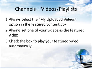 Channels – Videos/Playlists
1.Always select the “My Uploaded Videos”
  option in the featured content box
2.Always set one of your videos as the featured
  video
3.Check the box to play your featured video
  automatically
 