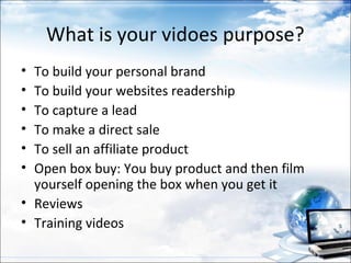 What is your vidoes purpose?
• To build your personal brand
• To build your websites readership
• To capture a lead
• To make a direct sale
• To sell an affiliate product
• Open box buy: You buy product and then film
  yourself opening the box when you get it
• Reviews
• Training videos
 