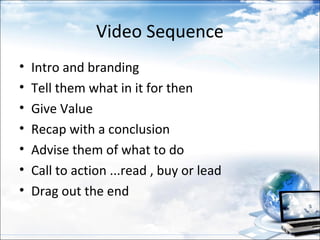 Video Sequence
•   Intro and branding
•   Tell them what in it for then
•   Give Value
•   Recap with a conclusion
•   Advise them of what to do
•   Call to action ...read , buy or lead
•   Drag out the end
 