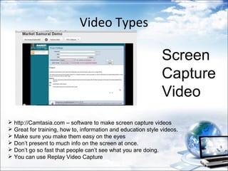 Video Types

                                                              Screen
                                                              Capture
                                                              Video
 http://Camtasia.com – software to make screen capture videos
 Great for training, how to, information and education style videos.
 Make sure you make them easy on the eyes
 Don’t present to much info on the screen at once.
 Don’t go so fast that people can’t see what you are doing.
 You can use Replay Video Capture
 