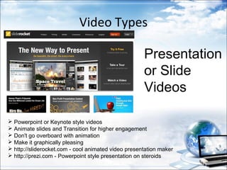 Video Types

                                                     Presentation
                                                     or Slide
                                                     Videos

 Powerpoint or Keynote style videos
 Animate slides and Transition for higher engagement
 Don't go overboard with animation
 Make it graphically pleasing
 http://sliderocket.com - cool animated video presentation maker
 http://prezi.com - Powerpoint style presentation on steroids
 
