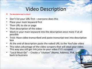 Video Description
•   The description text is critical !

•   Don’t list your URL first – everyone does this
•   Place your main keyword first
•   Then URL to site or page
•   Then description of the video
•   Work in your main keyword into the description once more if at all
    possible
•   Trick: Have video transcribed and paste transcript text into description
    box
•   At the end of description paste the naked URL to the YouTube video
•   This takes advantage of the video scrapers that will steal your video.
    This way you still get link juice to your video if it’s scraped
•   “Local Must-Do” -- Create a “citation” (Name, Address, Ph#, and URL)
    back to business
 