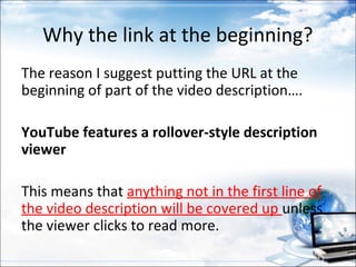 Why the link at the beginning?
The reason I suggest putting the URL at the
beginning of part of the video description….

YouTube features a rollover-style description
viewer

This means that anything not in the first line of
the video description will be covered up unless
the viewer clicks to read more.
 