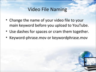Video File Naming
• Change the name of your video file to your
  main keyword before you upload to YouTube.
• Use dashes for spaces or cram them together.
• Keyword-phrase.mov or keywordphrase.mov
 