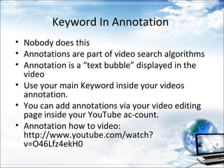Keyword In Annotation
• Nobody does this
• Annotations are part of video search algorithms
• Annotation is a “text bubble” displayed in the
  video
• Use your main Keyword inside your videos
  annotation.
• You can add annotations via your video editing
  page inside your YouTube ac-count.
• Annotation how to video:
  http://www.youtube.com/watch?
  v=O46Lfz4ekH0
 