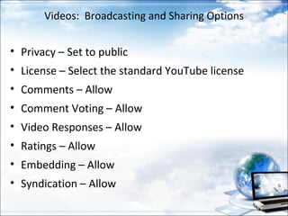 Videos: Broadcasting and Sharing Options


• Privacy – Set to public
• License – Select the standard YouTube license
• Comments – Allow
• Comment Voting – Allow
• Video Responses – Allow
• Ratings – Allow
• Embedding – Allow
• Syndication – Allow
 