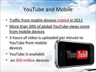 YouTube and Mobile
• Traffic from mobile devices tripled in 2011
• More than 20% of global YouTube views come
  from mobile devices
• 3 hours of video is uploaded per minute to
  YouTube from mobile
  devices
• YouTube is available
• on 350 million devices
 