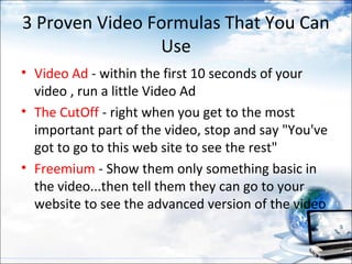 3 Proven Video Formulas That You Can
                Use
• Video Ad - within the first 10 seconds of your
  video , run a little Video Ad
• The CutOff - right when you get to the most
  important part of the video, stop and say "You've
  got to go to this web site to see the rest"
• Freemium - Show them only something basic in
  the video...then tell them they can go to your
  website to see the advanced version of the video
 