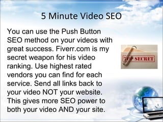5 Minute Video SEO
You can use the Push Button
SEO method on your videos with
great success. Fiverr.com is my
secret weapon for his video
ranking. Use highest rated
vendors you can find for each
service. Send all links back to
your video NOT your website.
This gives more SEO power to
both your video AND your site.
 