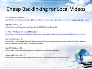 Cheap Backlinking for Local Videos
50 EDU and 200 Wiki links - $5
http://fiverr.com/wiseman/create-10-edu-backlinks-for-your-site-explanation-and-proof-1st-page-of-google-inside

High PR Backlinks - $5
http://fiverr.com/seosupremacy/manually-build-150-high-pr-backlinks

22 PR8 to PR5 Social Bookmarks MANUALLY
http://fiverr.com/ecnarret/manually-submit-your-site-or-blog-to-23-best-social-bookmarking-sites-pr5-to-pr8

Linkwheel Creation - $5
http://fiverr.com/volarex/build-a-linkwheel-with-6-high-pr-blog-manually-and-then-create-3000-backlinks-on-
them-dominate-the-first-page-of-any-search-engine

High PR Wiki links - $5
http://fiverr.com/seosupremacy/build-1000-high-pr-mixed-wiki-backlinks

GOV and EDU Wiki Links - $5
http://fiverr.com/seosupremacy/manually-build-100-high-pr-gov-and-edu-wiki-backlinks
 