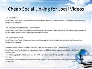 Cheap Social Linking for Local Videos
110 Google Plus 1s
http://fiverr.com/frank29/get-you-110-real-human-google-plus-1-votes-to-seo-rocket-up-your-high-rank-on-
google-search-engine

300 Unique Pinterest Followers / Repins / Likes
http://fiverr.com/frank29/deliver-300-unique-pinterest-followers-300-repins-and-300-likes-without-password-
to-seo-rocket-up-your-high-rank-on-google-search-engine

100 Stumbleupon Votes
http://fiverr.com/frank29/give-you-100-stumbleupon-votes-to-seo-rocket-up-your-website-high-rank-on-
google-search-engine

Retweet to 250k Twitter followers, and Add 2500 real followers to your Twitter Account
http://fiverr.com/bestoftwitter/retweet-your-tweet-to-250000-followers-and-add-2500-real-followers-to-
your-account
Tweet Message to 1mm followers and Get 2500 real followers to Twitter, and then...Retweet one of our
Tweets
http://fiverr.com/bestoftwitter/tweet-your-message-to-1-million-followers-follow-you-and-retweet-one-of-
your-tweets
 