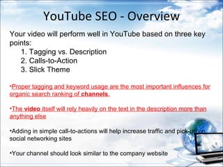 YouTube SEO - Overview
Your video will perform well in YouTube based on three key
points:
   1. Tagging vs. Description
   2. Calls-to-Action
   3. Slick Theme

•Proper tagging and keyword usage are the most important influences for
organic search ranking of channels.

•The video itself will rely heavily on the text in the description more than
anything else

•Adding in simple call-to-actions will help increase traffic and pick-up on
social networking sites

•Your channel should look similar to the company website
 