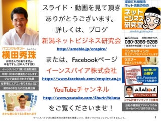 スライド・動画を見て頂き
     ありがとうございます。
          詳しくは、ブログ
    新潟ネットビジネス研究会
           http://ameblo.jp/enspire/


      または、Facebookページ
      イーンスパイア株式会社
    https://www.facebook.com/enspire.co.jp


         YouTubeチャンネル
    http://www.youtube.com/ShurinYokota


       をご覧くださいませ！
イーンスパイア(株) 横田秀珠の著作権を尊重しつつ、是非ノウハウはシェアして行きましょう。   3
 