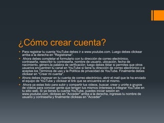 ¿Cómo crear cuenta?
 Para registrar tu cuenta YouTube debes ir a www.youtube.com. Luego debes clickear
arriba a la derecha en "Registrarse".
 Ahora debes completar el formulario con tu dirección de correo electrónico,
contraseña, reescribir tu contraseña, nombre de usuario, ubicación, fecha de
nacimiento, género,la palabra de verificación; luego debes tildar si permites que otros
usuarios encuentren tu canal en YouTube si tiene tu dirección de correo electrónico y si
aceptas los Términos de uso y la Política de privacidad de YouTube. Finalmente debes
clickear en "Crear mi cuenta".
 Ahora debes ingresar en tu cuenta de correo electrónico, abrir el mail que te ha enviado
el equipo de YouTube y clickear el link que se encuentra en el mismo.
 Ahora ya estas listo para subir y compartir tus videos, buscar, crear y unirte a grupos
de vídeos para conocer gente que tengan tus mismos iintereses e integrar YouTube en
tu sitio web. Si ya tienes tu cuenta YouTube, puedes iniciar sesión en
www.youtube.com, clickeas en "Acceder" arriba a la derecha, ingresas tu nombre de
usuario y contraseña y finalmente clickeas en "Acceder"

 