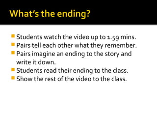  Students watch the video up to 1.59 mins.
 Pairs tell each other what they remember.
 Pairs imagine an ending to the story and
  write it down.
 Students read their ending to the class.
 Show the rest of the video to the class.
 