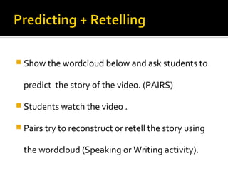  Show the wordcloud below and ask students to


  predict the story of the video. (PAIRS)

 Students watch the video .

 Pairs try to reconstruct or retell the story using


  the wordcloud (Speaking or Writing activity).
 