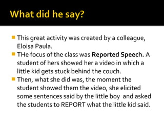  This great activity was created by a colleague,
  Eloisa Paula.
 THe focus of the class was Reported Speech. A
  student of hers showed her a video in which a
  little kid gets stuck behind the couch.
 Then, what she did was, the moment the
  student showed them the video, she elicited
  some sentences said by the little boy and asked
  the students to REPORT what the little kid said.
 