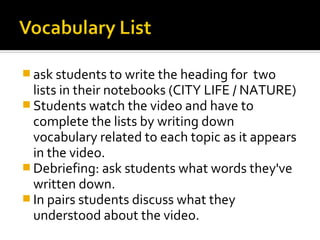  ask students to write the heading for  two
  lists in their notebooks (CITY LIFE / NATURE)
 Students watch the video and have to
  complete the lists by writing down
  vocabulary related to each topic as it appears
  in the video.
 Debriefing: ask students what words they've
  written down.
 In pairs students discuss what they
  understood about the video.
 