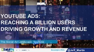 #socialpro #12b @Jeff_Martin
The Social Ad Landscape: YouTube
YOUTUBE ADS:
REACHING A BILLION USERS
DRIVING GROWTH AND REVENUE
 