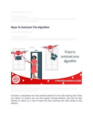 Ways To Outsmart The Algorithm
YouTube is undoubtedly the most powerful platform for the video sharing sites. There
are millions of viewers who use this popular YouTube platform. Not only are they
looking for videos on a host of topics but also conniving with other people on this
platform.
 
