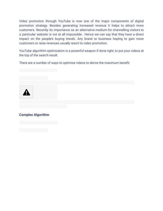 Video promotion through YouTube is now one of the major components of digital
promotion strategy. Besides generating increased revenue it helps to attract more
customers. Recently its importance as an alternative medium for channelling visitors to
a particular website is not at all impossible. Hence we can say that they have a direct
impact on the people’s buying trends. Any brand or business hoping to gain more
customers or raise revenues usually resort to video promotion.
YouTube algorithm optimization is a powerful weapon if done right, to put your videos at
the top of the search result.
There are a number of ways to optimise videos to derive the maximum benefit.
Complex Algorithm
 