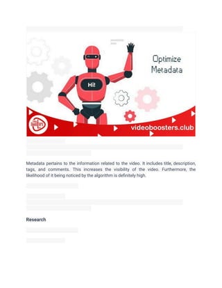 Metadata pertains to the information related to the video. It includes title, description,
tags, and comments. This increases the visibility of the video. Furthermore, the
likelihood of it being noticed by the algorithm is definitely high.
Research
 