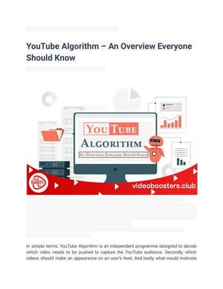 YouTube Algorithm – An Overview Everyone
Should Know
In simple terms, YouTube Algorithm is an independent programme designed to decide
which video needs to be pushed to capture the YouTube audience. Secondly, which
videos should make an appearance on an user’s feed. And lastly, what would motivate
 