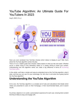YouTube Algorithm: An Ultimate Guide For
YouTubers In 2023
Aug 9, 2023 | Blog |
Have you ever wondered how YouTube chooses which videos to display to you? Well, that’s
where the YouTube algorithm comes into play.
Think of it as a helpful guide that chooses videos based on what you like and watch. Whether
you’re a viewer trying to find interesting videos or a creator aiming to share your content,
understanding how this algorithm works can make a big difference in terms of increasing
YouTube traffic.
In this article, we’ll take a simple and easy-to-understand look at the YouTube algorithm, what it
does, and how you can use it to your advantage. So, let’s dive in and solve the mystery behind
the YouTube algorithm!
Understanding the YouTube Algorithm
At its core, the YouTube algorithm is a complex set of rules and calculations that dictate which
videos are presented to users on their homepage, in their recommended feeds, and in search
results.
Its primary objective is to curate a personalized experience for each user, showing them content
that they’re likely to enjoy and engage with.
 