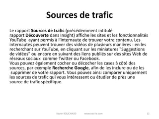Sources de trafic
Le rapport Sources de trafic (précédemment intitulé
rapport Découverte dans Insight) affiche les sites et les fonctionnalités
YouTube ayant permis à l'internaute de trouver votre contenu. Les
internautes peuvent trouver des vidéos de plusieurs manières : en les
recherchant sur YouTube, en cliquant sur les miniatures "Suggestions
de vidéos" ou encore en suivant des liens publiés sur des sites Web de
réseaux sociaux comme Twitter ou Facebook.
Vous pouvez également cocher ou décocher les cases à côté des
sources, par exemple Recherche Google, afin de les inclure ou de les
 supprimer de votre rapport. Vous pouvez ainsi comparer uniquement
les sources de trafic qui vous intéressent ou étudier de près une
source de trafic spécifique.




                        Xavier ROUCHAUD   www.easi-ie.com               12
 
