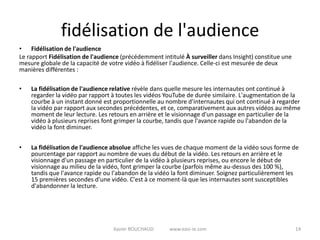 fidélisation de l'audience
• Fidélisation de l'audience
Le rapport Fidélisation de l'audience (précédemment intitulé À surveiller dans Insight) constitue une
mesure globale de la capacité de votre vidéo à fidéliser l'audience. Celle-ci est mesurée de deux
manières différentes :

•   La fidélisation de l'audience relative révèle dans quelle mesure les internautes ont continué à
    regarder la vidéo par rapport à toutes les vidéos YouTube de durée similaire. L'augmentation de la
    courbe à un instant donné est proportionnelle au nombre d'internautes qui ont continué à regarder
    la vidéo par rapport aux secondes précédentes, et ce, comparativement aux autres vidéos au même
    moment de leur lecture. Les retours en arrière et le visionnage d'un passage en particulier de la
    vidéo à plusieurs reprises font grimper la courbe, tandis que l'avance rapide ou l'abandon de la
    vidéo la font diminuer.


•   La fidélisation de l'audience absolue affiche les vues de chaque moment de la vidéo sous forme de
    pourcentage par rapport au nombre de vues du début de la vidéo. Les retours en arrière et le
    visionnage d'un passage en particulier de la vidéo à plusieurs reprises, ou encore le début de
    visionnage au milieu de la vidéo, font grimper la courbe (parfois même au-dessus des 100 %),
    tandis que l'avance rapide ou l'abandon de la vidéo la font diminuer. Soignez particulièrement les
    15 premières secondes d'une vidéo. C'est à ce moment-là que les internautes sont susceptibles
    d'abandonner la lecture.




                                  Xavier ROUCHAUD      www.easi-ie.com                                  14
 