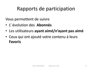 Rapports de participation
Vous permettent de suivre
• L’ évolution des Abonnés
• Les utilisateurs ayant aimé/n’ayant pas aimé
• Ceux qui ont ajouté votre contenu à leurs
  Favoris




               Xavier ROUCHAUD   www.easi-ie.com   17
 