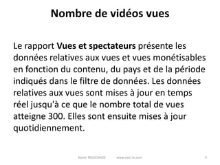 Nombre de vidéos vues

Le rapport Vues et spectateurs présente les
données relatives aux vues et vues monétisables
en fonction du contenu, du pays et de la période
indiqués dans le filtre de données. Les données
relatives aux vues sont mises à jour en temps
réel jusqu'à ce que le nombre total de vues
atteigne 300. Elles sont ensuite mises à jour
quotidiennement.

                Xavier ROUCHAUD   www.easi-ie.com   4
 