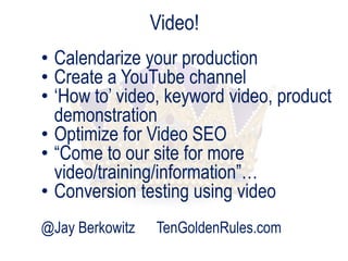 Video!
• Calendarize your production
• Create a YouTube channel
• „How to‟ video, keyword video, product
demonstration
• Optimize for Video SEO
• “Come to our site for more
video/training/information”…
• Conversion testing using video
@Jay Berkowitz

TenGoldenRules.com

 