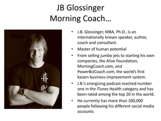 JB Glossinger
Morning Coach…
• J.B. Glossinger, MBA, Ph.D., is an
internationally known speaker, author,
coach and consultant.
• Master of human potential
• From selling jumbo jets to starting his own
companies, the Alive Foundation,
MorningCoach.com, and
PowerBizCoach.com, the world’s first
kaizen business-improvement system.
• J.B.’s energizing podcast reached number
one in the iTunes Health category and has
been rated among the top 20 in the world.
• He currently has more than 100,000
people following his different social media
accounts

 