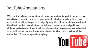 YouTube Annotations
We used YouTube annotations in our evaluation to point out areas we
used to construct the video, for example black and white filter, an
annotation will be in place to signify why the filter has been used and
its effect on the overall video which can be to show a significant
difference between base tracks and narrative. We colour coordinated
annotations to see each members input to the construction of the
video be it filters or speed ramping.
 