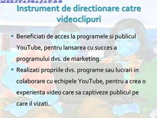 Beneficiati de acces la programele si publicul YouTube, pentru lansarea cu succes a programului dvs. de marketing. Realizati propriile dvs. programe sau lucrari in colaborare cu echipele YouTube, pentru a crea o experienta video care sa captiveze publicul pe care il vizati. 