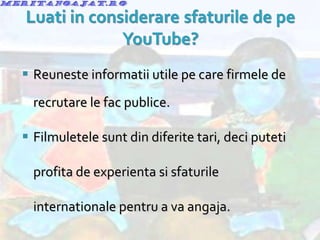Reuneste informatii utile pe care firmele de recrutare le fac publice. Filmuletele sunt din diferite tari, deci puteti profita de experienta si sfaturile internationale pentru a va angaja. 