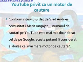 Conform interviului dat de Vlad Andries comunitatii Merit Angajat, ,, numarul de cautari pe YouTube este mai mic doar decat cel de pe Google, acesta putand fi considerat al doilea cel mai mare motor de cautare”. 