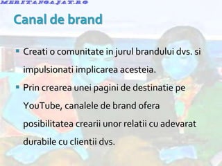 Creati o comunitate in jurul brandului dvs. si impulsionati implicarea acesteia. Prin crearea unei pagini de destinatie pe YouTube, canalele de brand ofera posibilitatea crearii unor relatii cu adevarat durabile cu clientii dvs. 