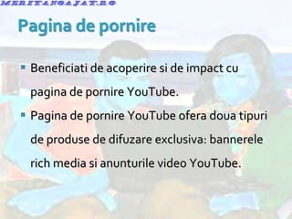 Beneficiati de acoperire si de impact cu pagina de pornire YouTube. Pagina de pornire YouTube ofera doua tipuri de produse de difuzare exclusiva: bannerele rich media si anunturile video YouTube. 
