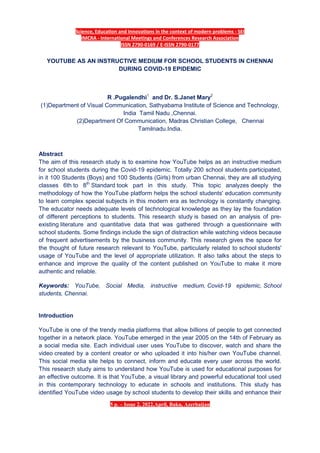 Science, Education and Innovations in the context of modern problems - SEI
IMCRA - International Meetings and Conferences Research Association
ISSN 2790-0169 / E-ISSN 2790-0177
5 p. – Issue 2, 2022,April, Baku, Azerbaijan
YOUTUBE AS AN INSTRUCTIVE MEDIUM FOR SCHOOL STUDENTS IN CHENNAI
DURING COVID-19 EPIDEMIC
R .Pugalendhi1
and Dr. S.Janet Mary2
(1)Department of Visual Communication, Sathyabama Institute of Science and Technology,
India Tamil Nadu ,Chennai.
(2)Department Of Communication, Madras Christian College, Chennai
Tamilnadu.India.
Abstract
The aim of this research study is to examine how YouTube helps as an instructive medium
for school students during the Covid-19 epidemic. Totally 200 school students participated,
in it 100 Students (Boys) and 100 Students (Girls) from urban Chennai, they are all studying
classes 6th to 8th
Standard took part in this study. This topic analyzes deeply the
methodology of how the YouTube platform helps the school students' education community
to learn complex special subjects in this modern era as technology is constantly changing.
The educator needs adequate levels of technological knowledge as they lay the foundation
of different perceptions to students. This research study is based on an analysis of pre-
existing literature and quantitative data that was gathered through a questionnaire with
school students. Some findings include the sign of distraction while watching videos because
of frequent advertisements by the business community. This research gives the space for
the thought of future research relevant to YouTube, particularly related to school students'
usage of YouTube and the level of appropriate utilization. It also talks about the steps to
enhance and improve the quality of the content published on YouTube to make it more
authentic and reliable.
Keywords: YouTube, Social Media, instructive medium, Covid-19 epidemic, School
students, Chennai.
Introduction
YouTube is one of the trendy media platforms that allow billions of people to get connected
together in a network place. YouTube emerged in the year 2005 on the 14th of February as
a social media site. Each individual user uses YouTube to discover, watch and share the
video created by a content creator or who uploaded it into his/her own YouTube channel.
This social media site helps to connect, inform and educate every user across the world.
This research study aims to understand how YouTube is used for educational purposes for
an effective outcome. It is that YouTube, a visual library and powerful educational tool used
in this contemporary technology to educate in schools and institutions. This study has
identified YouTube video usage by school students to develop their skills and enhance their
 