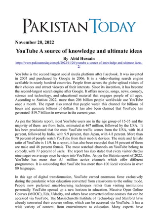 November 20, 2022
YouTube A source of knowledge and ultimate ideas
By Abid Hussain
https://www.pakistantoday.com.pk/2022/11/20/youtube-a-source-of-knowledge-and-ultimate-ideas-
2/
YouTube is the second largest social media platform after Facebook. It was invented
in 2005 and purchased by Google in 2006. It is a video-sharing search engine
available in nearly hundred countries. People from across the globe upload videos of
their choices and attract viewers of their interests. Since its invention, it has become
the second-largest search engine after Google. It offers movies, songs, news, comedy,
science and technology, and educational material that engages people of all ages.
According to Statista 2022, more than 206 billion people worldwide use YouTube
once a month. The report also stated that people watch this channel for billions of
hours and generate billions of dollars. It has also been claimed that YouTube has
generated $19.7 billion in revenue in the current year.
As per the Statista report, most YouTube users are in the age group of 15-35 and the
majority of them are from India, estimated at 467 million, followed by the USA. It
has been proclaimed that the most YouTube traffic comes from the USA, with 16.4
percent, followed by India, with 9.9 percent, then Japan, with 4.8 percent. More than
70 percent of people watch YouTube from their mobile devices. The male and female
ratio of YouTube is 11:9. In a report, it has also been recorded that 54 percent of them
are male and 46 percent female. The most watched channels on YouTube belong to
comedy, with 77 percent of users. The report has also stated that every visitor checks
nine pages on average once he steps into YouTube. As per the Statista report of 2022,
YouTube has more than 5.1 million active channels which offer different
programmes. It is astounding that YouTube has more than 100 local versions in over
80 languages.
In this age of digital transformation, YouTube earned enormous fame exclusively
during the pandemic when education converted from classrooms to the online mode.
People now preferred smart-learning techniques rather than visiting institutions
personally. YouTube opened up a new horizon in education. Massive Open Online
Courses (MOOC), Edx, Udacity, and others have converted online courses that can be
accessed via YouTube. The Massachusetts Institute of Technology and Stanford have
already converted their courses online, which can be accessed via YouTube. It has a
wide variety of content, from entertainment to education. Many experts have
 