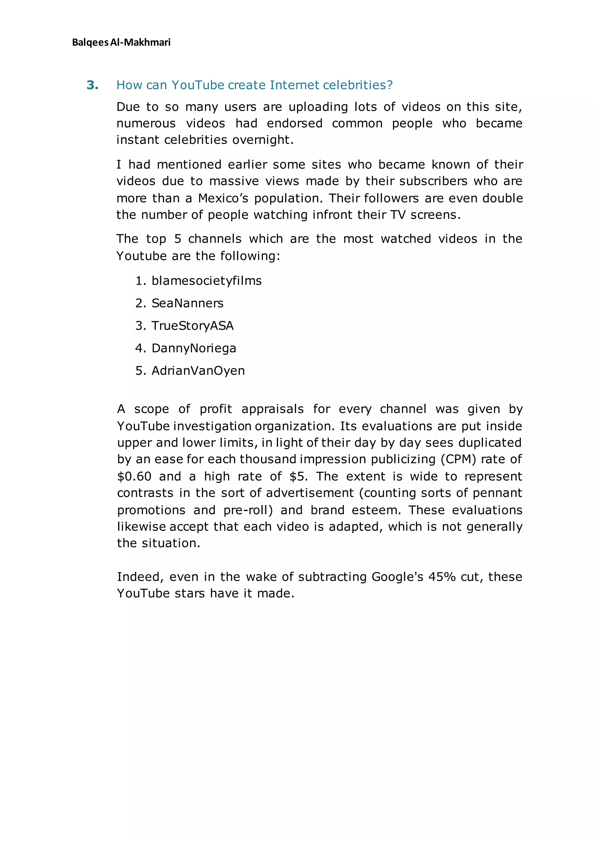 BalqeesAl-Makhmari
3. How can YouTube create Internet celebrities?
Due to so many users are uploading lots of videos on this site,
numerous videos had endorsed common people who became
instant celebrities overnight.
I had mentioned earlier some sites who became known of their
videos due to massive views made by their subscribers who are
more than a Mexico’s population. Their followers are even double
the number of people watching infront their TV screens.
The top 5 channels which are the most watched videos in the
Youtube are the following:
1. blamesocietyfilms
2. SeaNanners
3. TrueStoryASA
4. DannyNoriega
5. AdrianVanOyen
A scope of profit appraisals for every channel was given by
YouTube investigation organization. Its evaluations are put inside
upper and lower limits, in light of their day by day sees duplicated
by an ease for each thousand impression publicizing (CPM) rate of
$0.60 and a high rate of $5. The extent is wide to represent
contrasts in the sort of advertisement (counting sorts of pennant
promotions and pre-roll) and brand esteem. These evaluations
likewise accept that each video is adapted, which is not generally
the situation.
Indeed, even in the wake of subtracting Google's 45% cut, these
YouTube stars have it made.
 