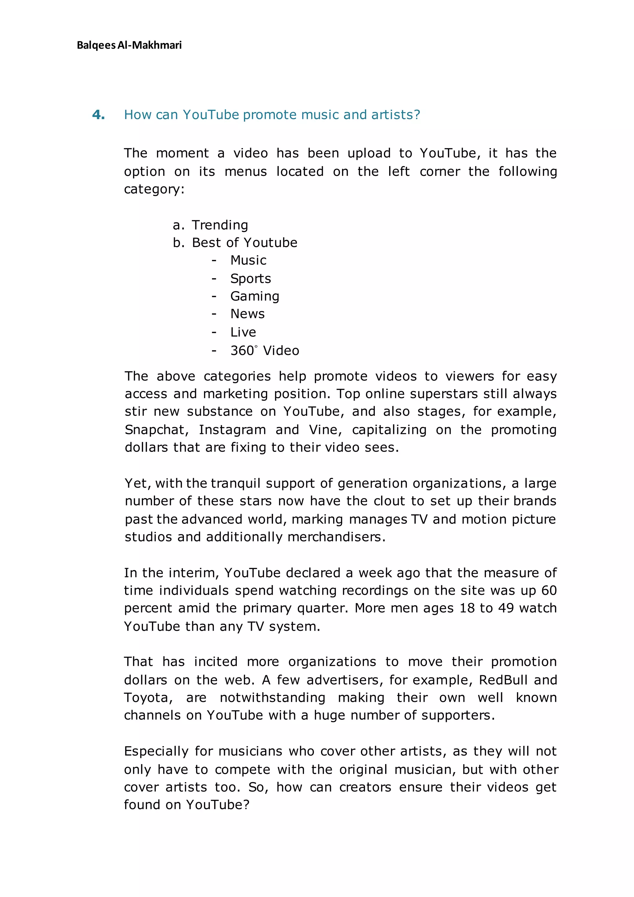 BalqeesAl-Makhmari
4. How can YouTube promote music and artists?
The moment a video has been upload to YouTube, it has the
option on its menus located on the left corner the following
category:
a. Trending
b. Best of Youtube
- Music
- Sports
- Gaming
- News
- Live
- 360˚ Video
The above categories help promote videos to viewers for easy
access and marketing position. Top online superstars still always
stir new substance on YouTube, and also stages, for example,
Snapchat, Instagram and Vine, capitalizing on the promoting
dollars that are fixing to their video sees.
Yet, with the tranquil support of generation organizations, a large
number of these stars now have the clout to set up their brands
past the advanced world, marking manages TV and motion picture
studios and additionally merchandisers.
In the interim, YouTube declared a week ago that the measure of
time individuals spend watching recordings on the site was up 60
percent amid the primary quarter. More men ages 18 to 49 watch
YouTube than any TV system.
That has incited more organizations to move their promotion
dollars on the web. A few advertisers, for example, RedBull and
Toyota, are notwithstanding making their own well known
channels on YouTube with a huge number of supporters.
Especially for musicians who cover other artists, as they will not
only have to compete with the original musician, but with other
cover artists too. So, how can creators ensure their videos get
found on YouTube?
 