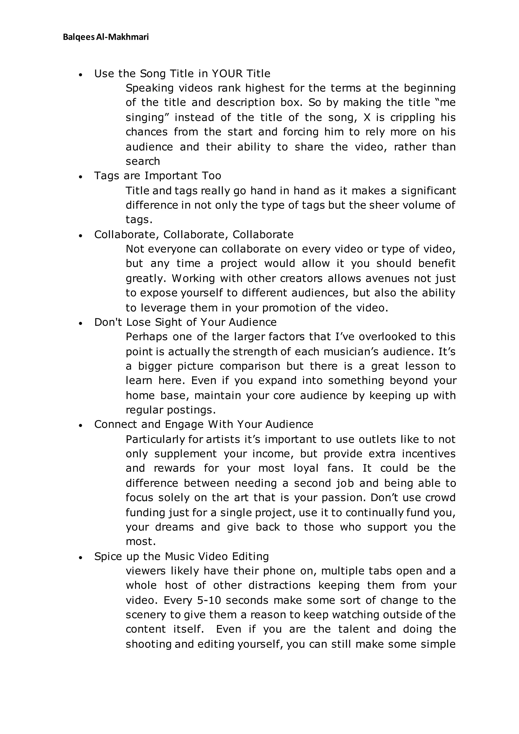 BalqeesAl-Makhmari
 Use the Song Title in YOUR Title
Speaking videos rank highest for the terms at the beginning
of the title and description box. So by making the title “me
singing” instead of the title of the song, X is crippling his
chances from the start and forcing him to rely more on his
audience and their ability to share the video, rather than
search
 Tags are Important Too
Title and tags really go hand in hand as it makes a significant
difference in not only the type of tags but the sheer volume of
tags.
 Collaborate, Collaborate, Collaborate
Not everyone can collaborate on every video or type of video,
but any time a project would allow it you should benefit
greatly. Working with other creators allows avenues not just
to expose yourself to different audiences, but also the ability
to leverage them in your promotion of the video.
 Don't Lose Sight of Your Audience
Perhaps one of the larger factors that I’ve overlooked to this
point is actually the strength of each musician’s audience. It’s
a bigger picture comparison but there is a great lesson to
learn here. Even if you expand into something beyond your
home base, maintain your core audience by keeping up with
regular postings.
 Connect and Engage With Your Audience
Particularly for artists it’s important to use outlets like to not
only supplement your income, but provide extra incentives
and rewards for your most loyal fans. It could be the
difference between needing a second job and being able to
focus solely on the art that is your passion. Don’t use crowd
funding just for a single project, use it to continually fund you,
your dreams and give back to those who support you the
most.
 Spice up the Music Video Editing
viewers likely have their phone on, multiple tabs open and a
whole host of other distractions keeping them from your
video. Every 5-10 seconds make some sort of change to the
scenery to give them a reason to keep watching outside of the
content itself. Even if you are the talent and doing the
shooting and editing yourself, you can still make some simple
 
